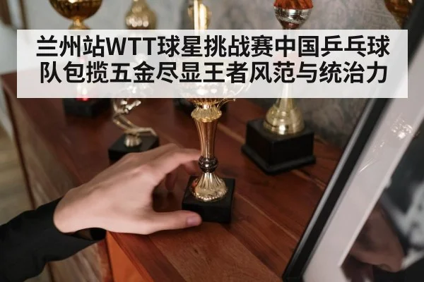 兰州站WTT球星挑战赛中国乒乓球队包揽五金尽显王者风范与统治力