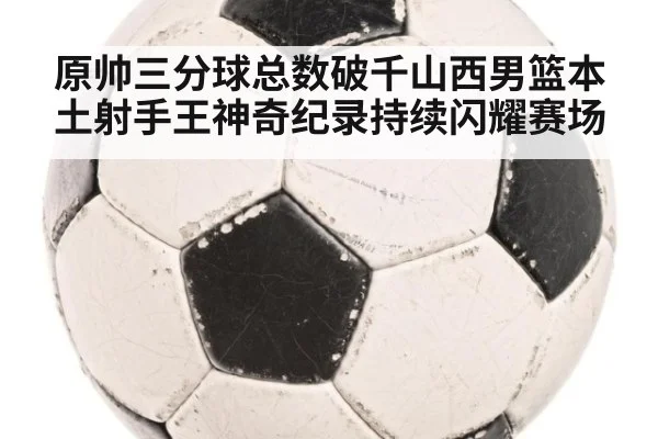 原帅三分球总数破千山西男篮本土射手王神奇纪录持续闪耀赛场