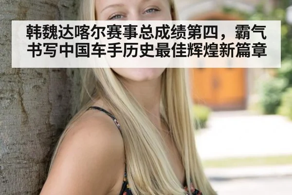 韩魏达喀尔赛事总成绩第四，霸气书写中国车手历史最佳辉煌新篇章